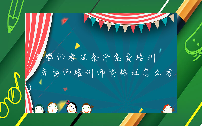 育婴师考证条件免费培训 (育婴师培训师资格证怎么考)